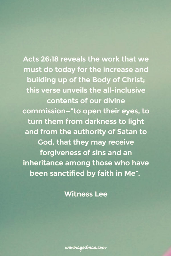 Acts 26:18 reveals the work that we must do today for the increase and building up of the Body of Christ; this verse unveils the all-inclusive contents of our divine commission—“to open their eyes, to turn them from darkness to light and from the authority of Satan to God, that they may receive forgiveness of sins and an inheritance among those who have been sanctified by faith in Me”. Witness Lee