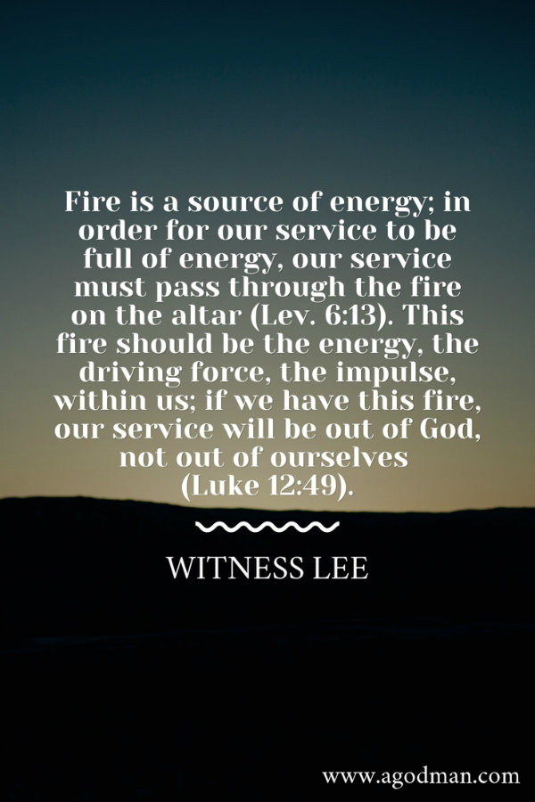 Fire is a source of energy; in order for our service to be full of energy, our service must pass through the fire on the altar (Lev. 6:13). This fire should be the energy, the driving force, the impulse, within us; if we have this fire, our service will be out of God, not out of ourselves (Luke 12:49). Witness Lee