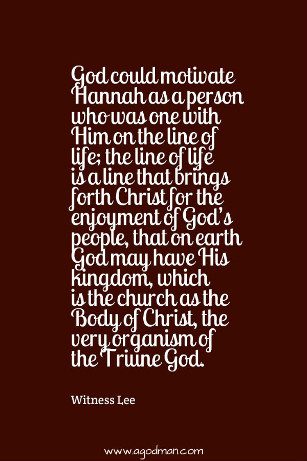 God could motivate Hannah as a person who was one with Him on the line of life; the line of life is a line that brings forth Christ for the enjoyment of God’s people, that on earth God may have His kingdom, which is the church as the Body of Christ, the very organism of the Triune God. Witness Lee