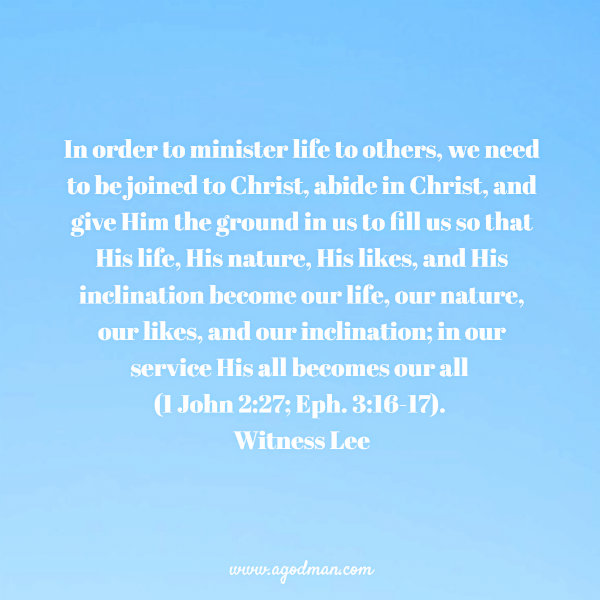 In order to minister life to others, we need to be joined to Christ, abide in Christ, and give Him the ground in us to fill us so that His life, His nature, His likes, and His inclination become our life, our nature, our likes, and our inclination; in our service His all becomes our all (1 John 2:27; Eph. 3:16-17). Witness Lee