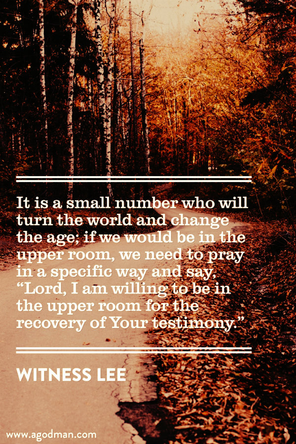 It is a small number who will turn the world and change the age; if we would be in the upper room, we need to pray in a specific way and say, “Lord, I am willing to be in the upper room for the recovery of Your testimony.” Witness Lee
