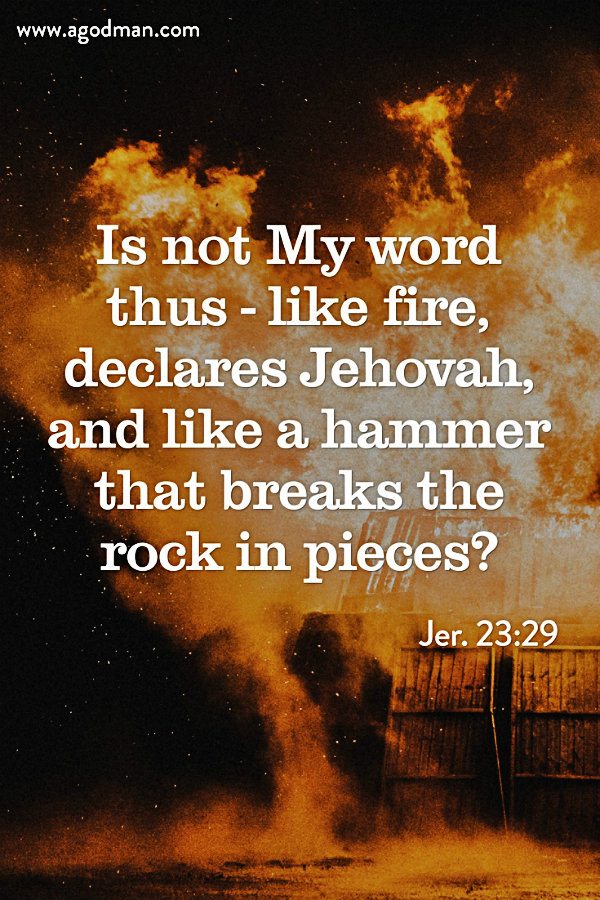 Jer. 23:29 Is not My word thus - like fire, declares Jehovah, and like a hammer that breaks the rock in pieces?