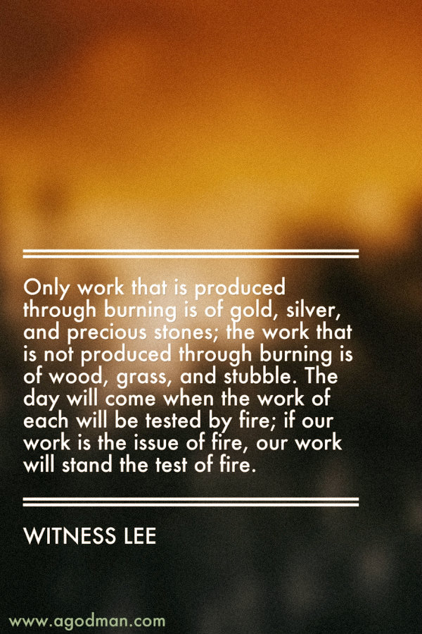 Only work that is produced through burning is of gold, silver, and precious stones; the work that is not produced through burning is of wood, grass, and stubble. The day will come when the work of each will be tested by fire; if our work is the issue of fire, our work will stand the test of fire. Witness Lee
