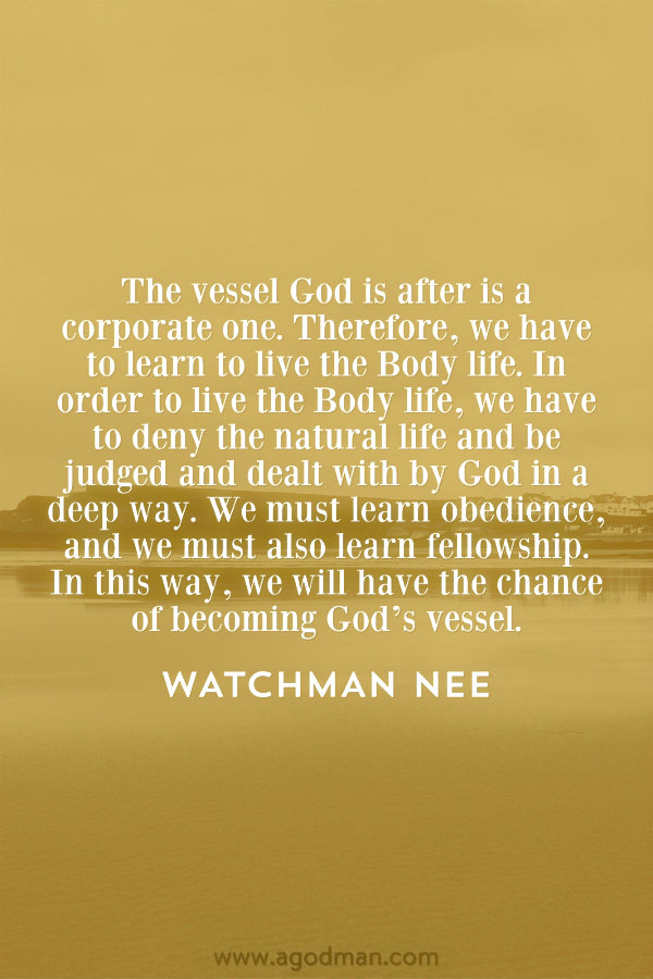 The vessel God is after is a corporate one. Therefore, we have to learn to live the Body life. In order to live the Body life, we have to deny the natural life and be judged and dealt with by God in a deep way. We must learn obedience, and we must also learn fellowship. In this way, we will have the chance of becoming God’s vessel. Watchman Nee
