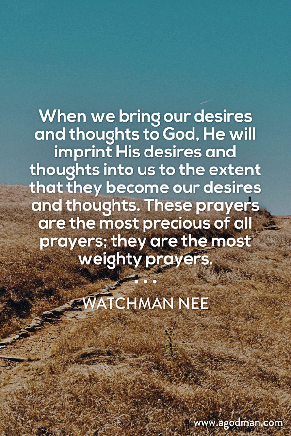 When we bring our desires and thoughts to God, He will imprint His desires and thoughts into us to the extent that they become our desires and thoughts. These prayers are the most precious of all prayers; they are the most weighty prayers. Watchman Nee