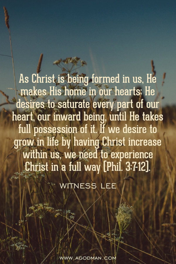 As Christ is being formed in us, He makes His home in our hearts; He desires to saturate every part of our heart, our inward being, until He takes full possession of it. If we desire to grow in life by having Christ increase within us, we need to experience Christ in a full way (Phil. 3:7-12). Witness Lee