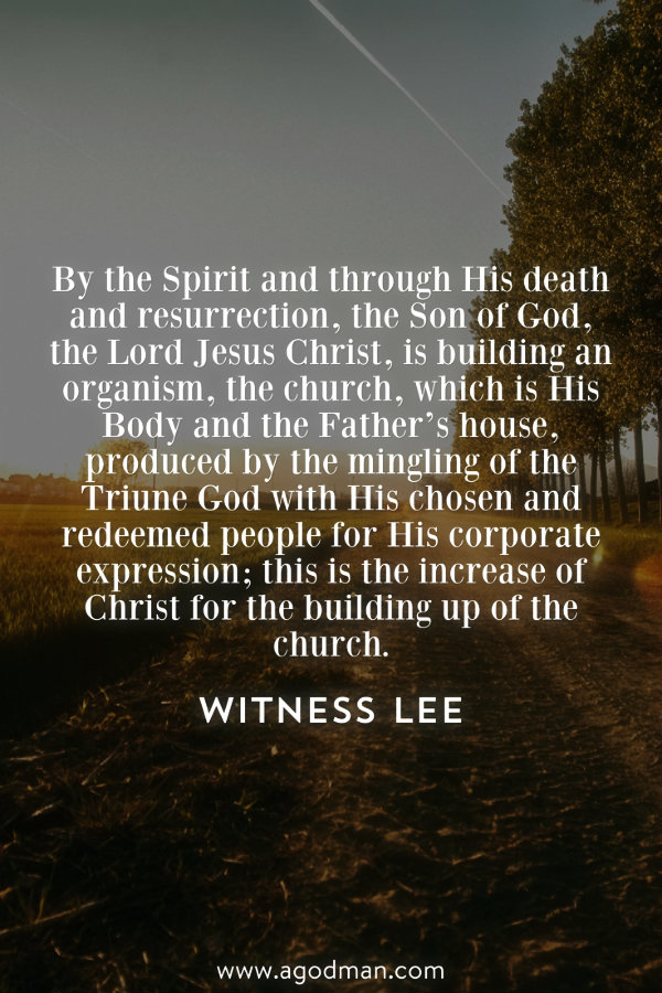 By the Spirit and through His death and resurrection, the Son of God, the Lord Jesus Christ, is building an organism, the church, which is His Body and the Father’s house, produced by the mingling of the Triune God with His chosen and redeemed people for His corporate expression; this is the increase of Christ for the building up of the church. Witness Lee
