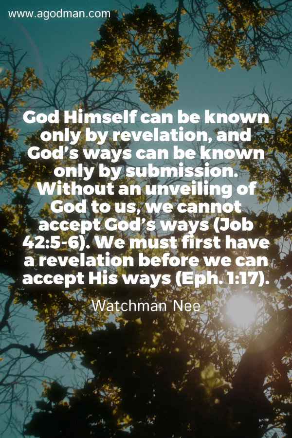 God Himself can be known only by revelation, and God’s ways can be known only by submission. Without an unveiling of God to us, we cannot accept God’s ways (Job 42:5-6). We must first have a revelation before we can accept His ways (Eph. 1:17). Watchman Nee