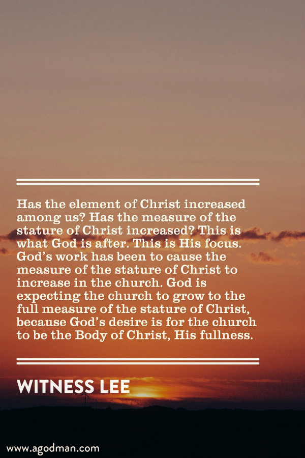 Has the element of Christ increased among us? Has the measure of the stature of Christ increased? This is what God is after. This is His focus. God’s work has been to cause the measure of the stature of Christ to increase in the church. God is expecting the church to grow to the full measure of the stature of Christ, because God’s desire is for the church to be the Body of Christ, His fullness. Witness Lee