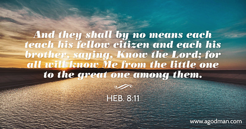 Heb. 8:11 And they shall by no means each teach his fellow citizen and each his brother, saying, Know the Lord; for all will know Me from the little one to the great one among them.