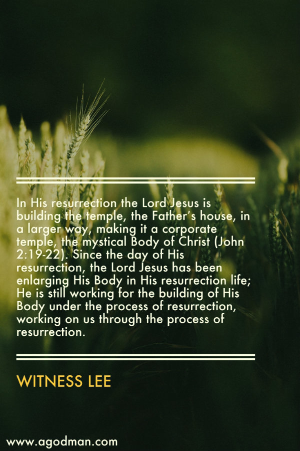 In His resurrection the Lord Jesus is building the temple, the Father’s house, in a larger way, making it a corporate temple, the mystical Body of Christ (John 2:19-22). Since the day of His resurrection, the Lord Jesus has been enlarging His Body in His resurrection life; He is still working for the building of His Body under the process of resurrection, working on us through the process of resurrection. Witness Lee