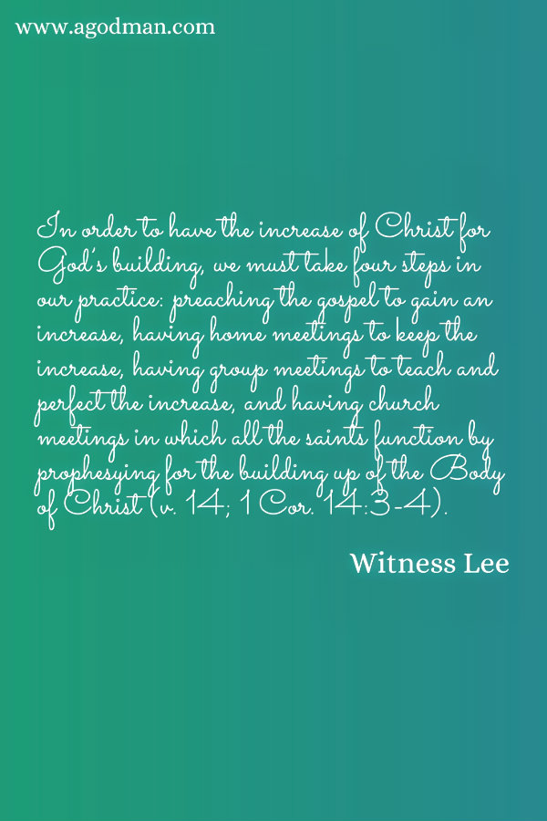In order to have the increase of Christ for God’s building, we must take four steps in our practice: preaching the gospel to gain an increase, having home meetings to keep the increase, having group meetings to teach and perfect the increase, and having church meetings in which all the saints function by prophesying for the building up of the Body of Christ (v. 14; 1 Cor. 14:3-4). Witness Lee