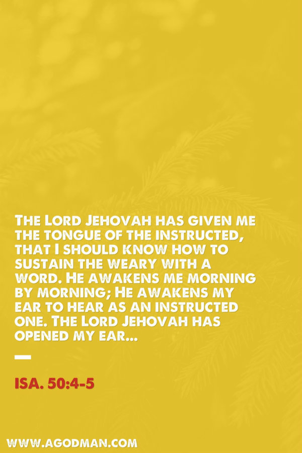Isa. 50:4-5 The Lord Jehovah has given me the tongue of the instructed, that I should know how to sustain the weary with a word. He awakens me morning by morning; He awakens my ear to hear as an instructed one. The Lord Jehovah has opened my ear...