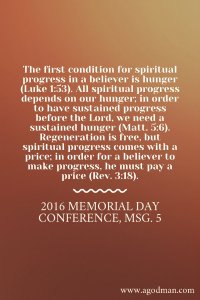 The first condition for spiritual progress in a believer is hunger (Luke 1:53). All spiritual progress depends on our hunger; in order to have sustained progress before the Lord, we need a sustained hunger (Matt. 5:6). Regeneration is free, but spiritual progress comes with a price; in order for a believer to make progress, he must pay a price (Rev. 3:18). 2016 Memorial Day Conference, msg. 5