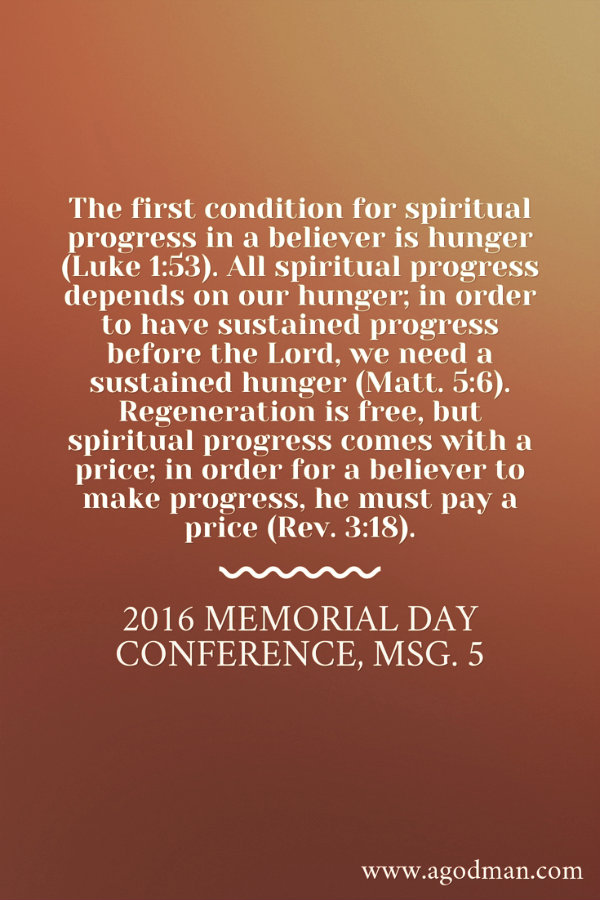 The first condition for spiritual progress in a believer is hunger (Luke 1:53). All spiritual progress depends on our hunger; in order to have sustained progress before the Lord, we need a sustained hunger (Matt. 5:6). Regeneration is free, but spiritual progress comes with a price; in order for a believer to make progress, he must pay a price (Rev. 3:18). 2016 Memorial Day Conference, msg. 5