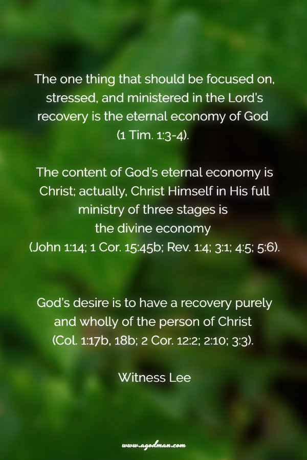 The one thing that should be focused on, stressed, and ministered in the Lord’s recovery is the eternal economy of God (1 Tim. 1:3-4). The content of God’s eternal economy is Christ; actually, Christ Himself in His full ministry of three stages is the divine economy (John 1:14; 1 Cor. 15:45b; Rev. 1:4; 3:1; 4:5; 5:6). God’s desire is to have a recovery purely and wholly of the person of Christ (Col. 1:17b, 18b; 2 Cor. 12:2; 2:10; 3:3). Witness Lee