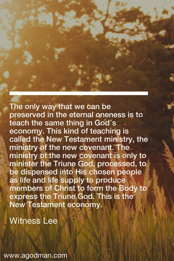The only way that we can be preserved in the eternal oneness is to teach the same thing in God’s economy. This kind of teaching is called the New Testament ministry, the ministry of the new covenant. The ministry of the new covenant is only to minister the Triune God, processed, to be dispensed into His chosen people as life and life supply to produce members of Christ to form the Body to express the Triune God. This is the New Testament economy. Witness Lee