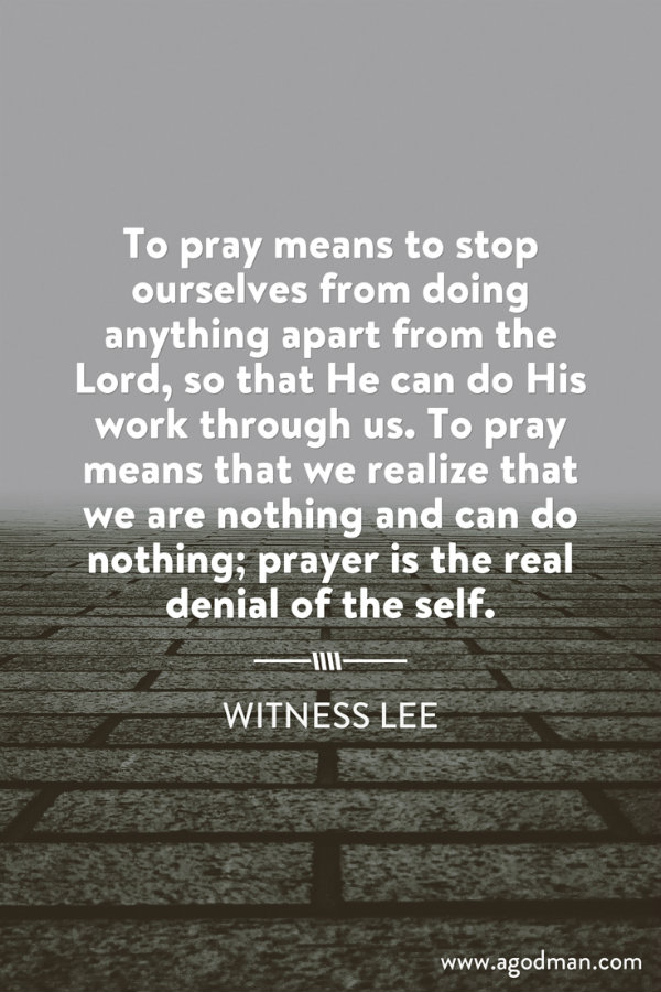 To pray means to stop ourselves from doing anything apart from the Lord, so that He can do His work through us. To pray means that we realize that we are nothing and can do nothing; prayer is the real denial of the self. Witness Lee