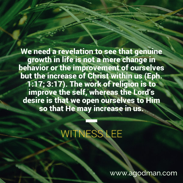 We need a revelation to see that genuine growth in life is not a mere change in behavior or the improvement of ourselves but the increase of Christ within us (Eph. 1:17; 3:17). The work of religion is to improve the self, whereas the Lord’s desire is that we open ourselves to Him so that He may increase in us. Witness Lee