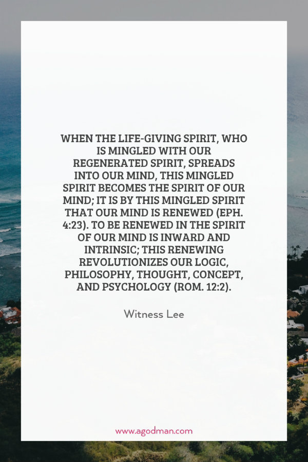 When the life-giving Spirit, who is mingled with our regenerated spirit, spreads into our mind, this mingled spirit becomes the spirit of our mind; it is by this mingled spirit that our mind is renewed (Eph. 4:23). To be renewed in the spirit of our mind is inward and intrinsic; this renewing revolutionizes our logic, philosophy, thought, concept, and psychology (Rom. 12:2). Witness Lee