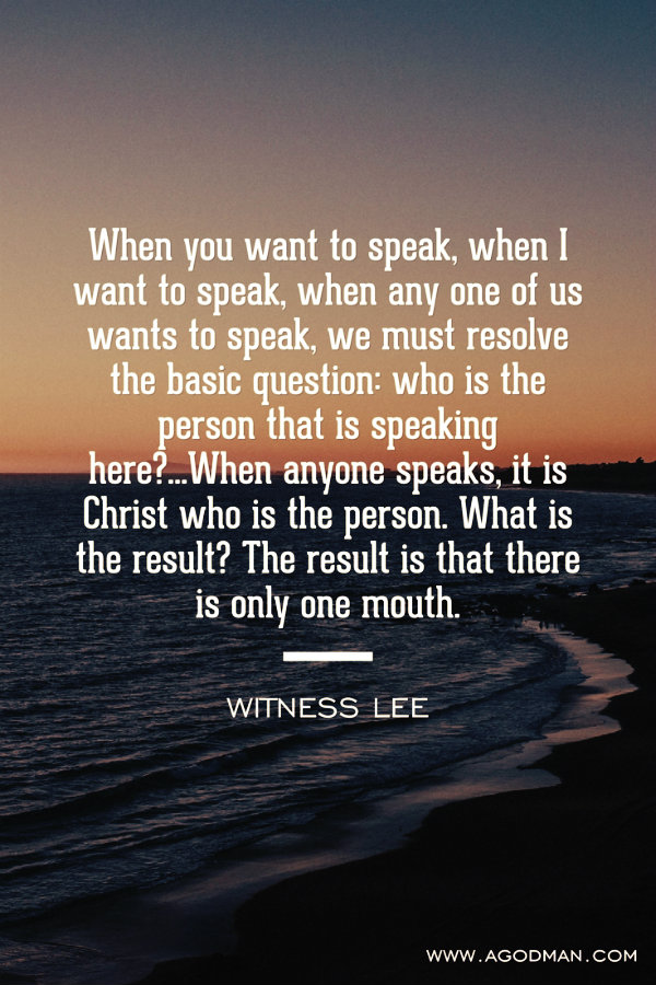 When you want to speak, when I want to speak, when any one of us wants to speak, we must resolve the basic question: who is the person that is speaking here?...When anyone speaks, it is Christ who is the person. What is the result? The result is that there is only one mouth. Witness Lee