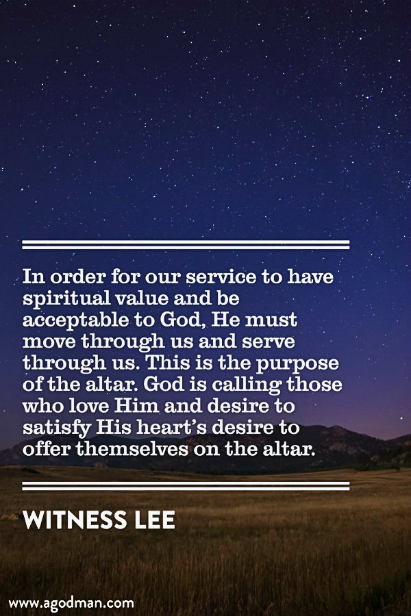 In order for our service to have spiritual value and be acceptable to God, He must move through us and serve through us. This is the purpose of the altar. God is calling those who love Him and desire to satisfy His heart’s desire to offer themselves on the altar. Witness Lee