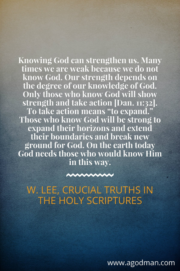 Knowing God can strengthen us. Many times we are weak because we do not know God. Our strength depends on the degree of our knowledge of God. Only those who know God will show strength and take action [Dan. 11:32]. To take action means “to expand.” Those who know God will be strong to expand their horizons and extend their boundaries and break new ground for God. On the earth today God needs those who would know Him in this way. W. Lee, Crucial Truths in the Holy Scriptures