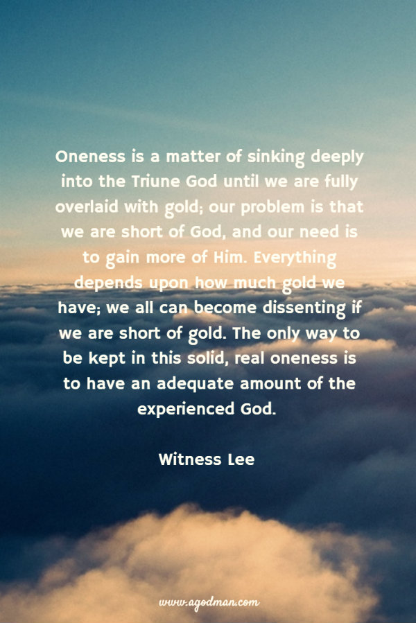 Oneness is a matter of sinking deeply into the Triune God until we are fully overlaid with gold; our problem is that we are short of God, and our need is to gain more of Him. Everything depends upon how much gold we have; we all can become dissenting if we are short of gold. The only way to be kept in this solid, real oneness is to have an adequate amount of the experienced God. Witness Lee