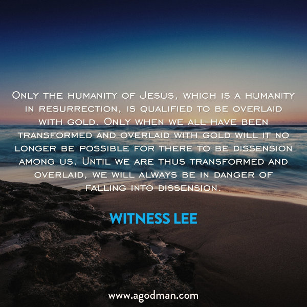 Only the humanity of Jesus, which is a humanity in resurrection, is qualified to be overlaid with gold. Only when we all have been transformed and overlaid with gold will it no longer be possible for there to be dissension among us. Until we are thus transformed and overlaid, we will always be in danger of falling into dissension. Witness Lee
