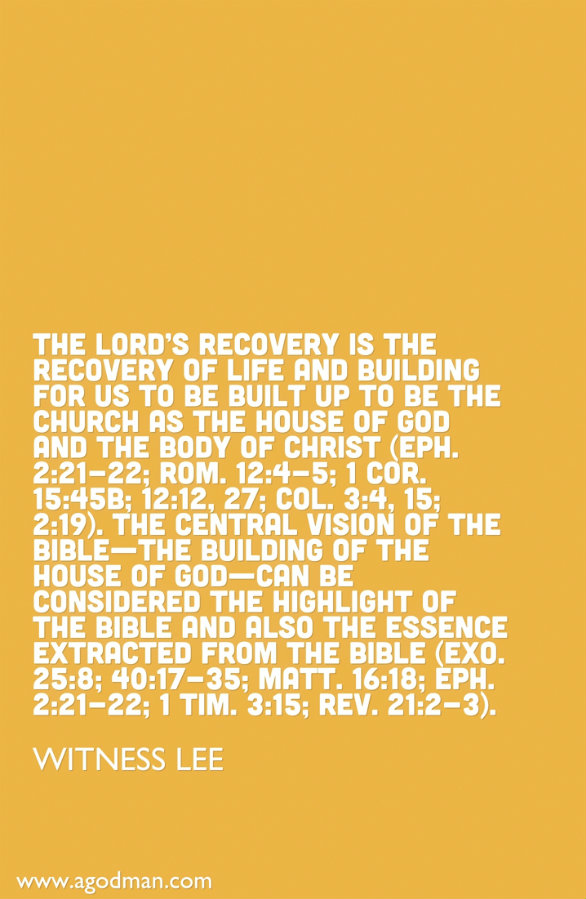 The Lord’s recovery is the recovery of life and building for us to be built up to be the church as the house of God and the Body of Christ (Eph. 2:21-22; Rom. 12:4-5; 1 Cor. 15:45b; 12:12, 27; Col. 3:4, 15; 2:19). The central vision of the Bible—the building of the house of God—can be considered the highlight of the Bible and also the essence extracted from the Bible (Exo. 25:8; 40:17-35; Matt. 16:18; Eph. 2:21-22; 1 Tim. 3:15; Rev. 21:2-3). Witness Lee