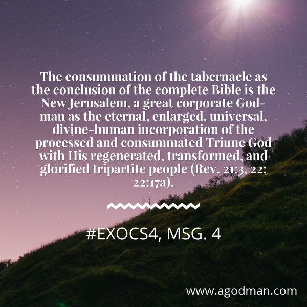 The consummation of the tabernacle as the conclusion of the complete Bible is the New Jerusalem, a great corporate God-man as the eternal, enlarged, universal, divine-human incorporation of the processed and consummated Triune God with His regenerated, transformed, and glorified tripartite people (Rev. 21:3, 22; 22:17a). #ExoCS4, msg. 4