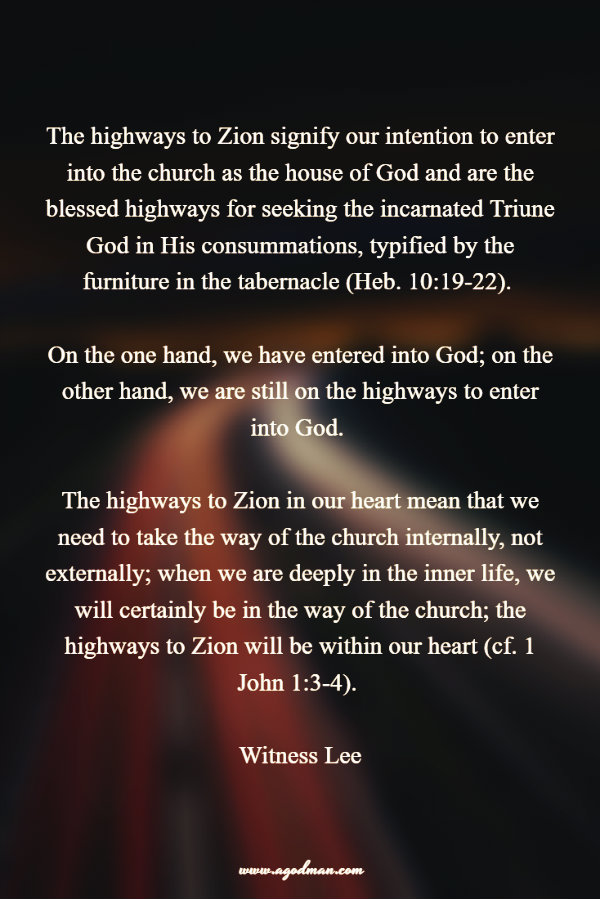 The highways to Zion signify our intention to enter into the church as the house of God and are the blessed highways for seeking the incarnated Triune God in His consummations, typified by the furniture in the tabernacle (Heb. 10:19-22). On the one hand, we have entered into God; on the other hand, we are still on the highways to enter into God. The highways to Zion in our heart mean that we need to take the way of the church internally, not externally; when we are deeply in the inner life, we will certainly be in the way of the church; the highways to Zion will be within our heart (cf. 1 John 1:3-4). Witness Lee