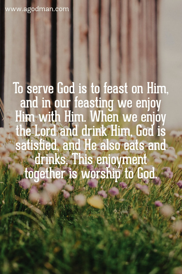 To serve God is to feast on Him, and in our feasting we enjoy Him with Him. When we enjoy the Lord and drink Him, God is satisfied, and He also eats and drinks. This enjoyment together is worship to God. M.C.