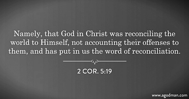 2 Cor. 5:19 Namely, that God in Christ was reconciling the world to Himself, not accounting their offenses to them, and has put in us the word of reconciliation.