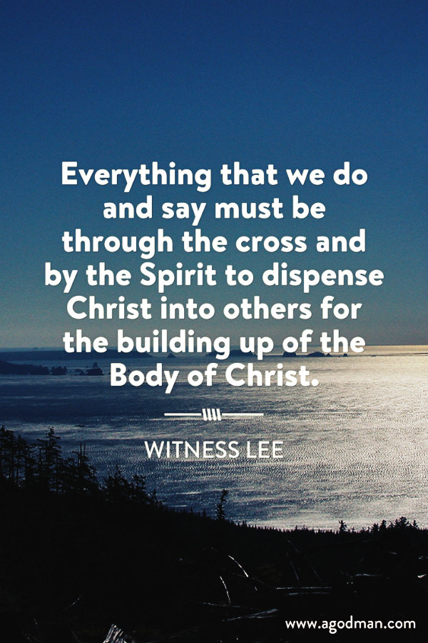 Everything that we do and say must be through the cross and by the Spirit to dispense Christ into others for the building up of the Body of Christ. Witness Lee