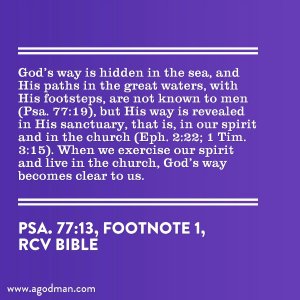 God’s way is hidden in the sea, and His paths in the great waters, with His footsteps, are not known to men (Psa. 77:19), but His way is revealed in His sanctuary, that is, in our spirit and in the church (Eph. 2:22; 1 Tim. 3:15). When we exercise our spirit and live in the church, God’s way becomes clear to us. (Psa. 77:13, footnote 1)