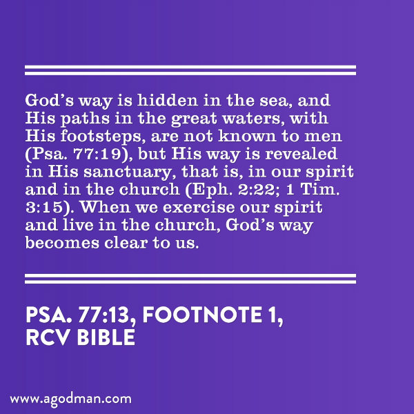 God’s way is hidden in the sea, and His paths in the great waters, with His footsteps, are not known to men (Psa. 77:19), but His way is revealed in His sanctuary, that is, in our spirit and in the church (Eph. 2:22; 1 Tim. 3:15). When we exercise our spirit and live in the church, God’s way becomes clear to us. (Psa. 77:13, footnote 1)