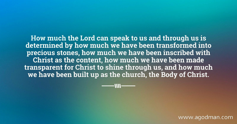 How much the Lord can speak to us and through us is determined by how much we have been transformed into precious stones, how much we have been inscribed with Christ as the content, how much we have been made transparent for Christ to shine through us, and how much we have been built up as the church, the Body of Christ.
