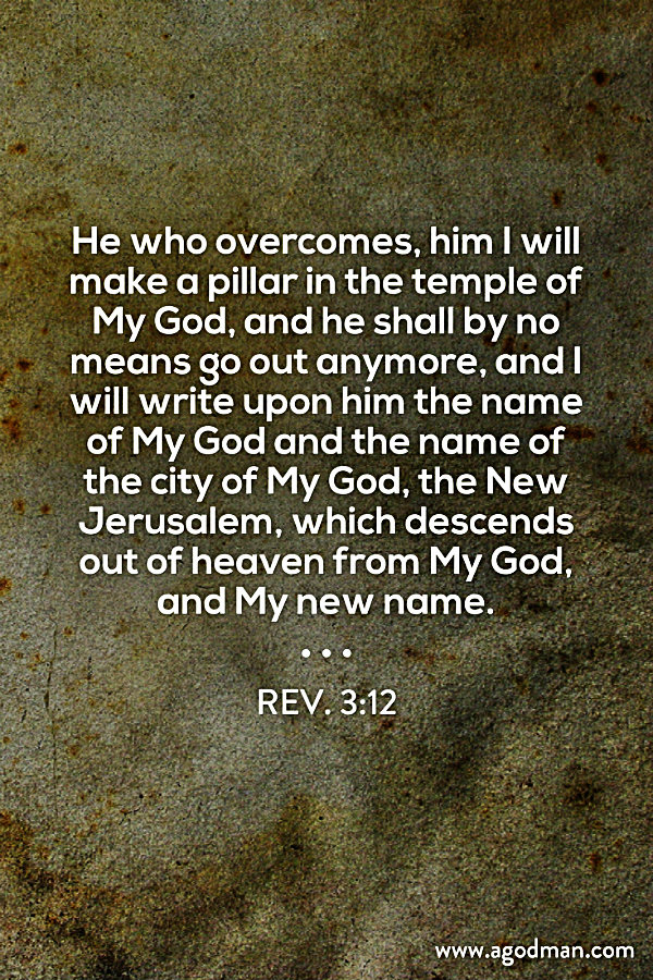 Rev. 3:12 He who overcomes, him I will make a pillar in the temple of My God, and he shall by no means go out anymore, and I will write upon him the name of My God and the name of the city of My God, the New Jerusalem, which descends out of heaven from My God, and My new name.