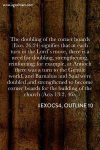 The doubling of the corner boards (Exo. 26:24) signifies that at each turn in the Lord’s move, there is a need for doubling, strengthening, reinforcing; for example, at Antioch there was a turn to the Gentile world, and Barnabas and Saul were doubled and strengthened to become corner boards for the building of the church (Acts 13:2, 46). #ExoCS4, outline 10
