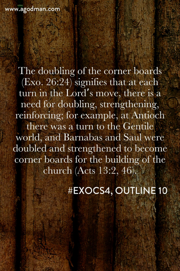 The doubling of the corner boards (Exo. 26:24) signifies that at each turn in the Lord’s move, there is a need for doubling, strengthening, reinforcing; for example, at Antioch there was a turn to the Gentile world, and Barnabas and Saul were doubled and strengthened to become corner boards for the building of the church (Acts 13:2, 46). #ExoCS4, outline 10
