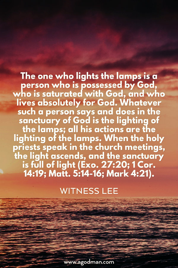 The one who lights the lamps is a person who is possessed by God, who is saturated with God, and who lives absolutely for God. Whatever such a person says and does in the sanctuary of God is the lighting of the lamps; all his actions are the lighting of the lamps. When the holy priests speak in the church meetings, the light ascends, and the sanctuary is full of light (Exo. 27:20; 1 Cor. 14:19; Matt. 5:14-16; Mark 4:21). Witness Lee