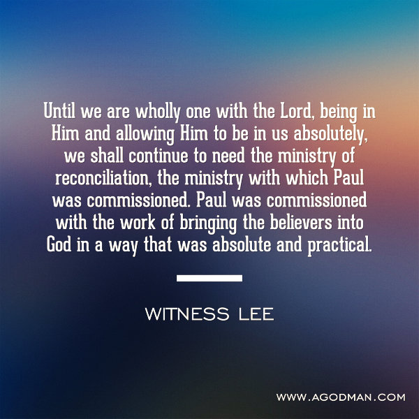 Until we are wholly one with the Lord, being in Him and allowing Him to be in us absolutely, we shall continue to need the ministry of reconciliation, the ministry with which Paul was commissioned. Paul was commissioned with the work of bringing the believers into God in a way that was absolute and practical. Witness Lee