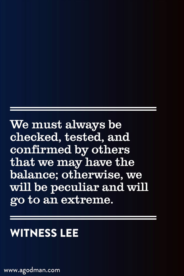We must always be checked, tested, and confirmed by others that we may have the balance; otherwise, we will be peculiar and will go to an extreme. Witness Lee