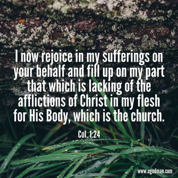 Col. 1:24 I now rejoice in my sufferings on your behalf and fill up on my part that which is lacking of the afflictions of Christ in my flesh for His Body, which is the church.