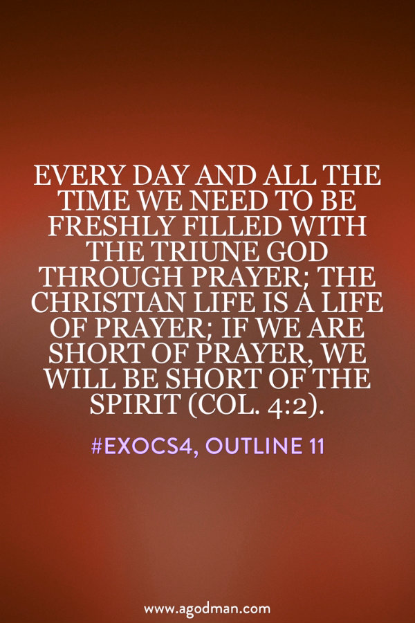 Every day and all the time we need to be freshly filled with the Triune God through prayer; the Christian life is a life of prayer; if we are short of prayer, we will be short of the Spirit (Col. 4:2). #ExoCS4, outline 11