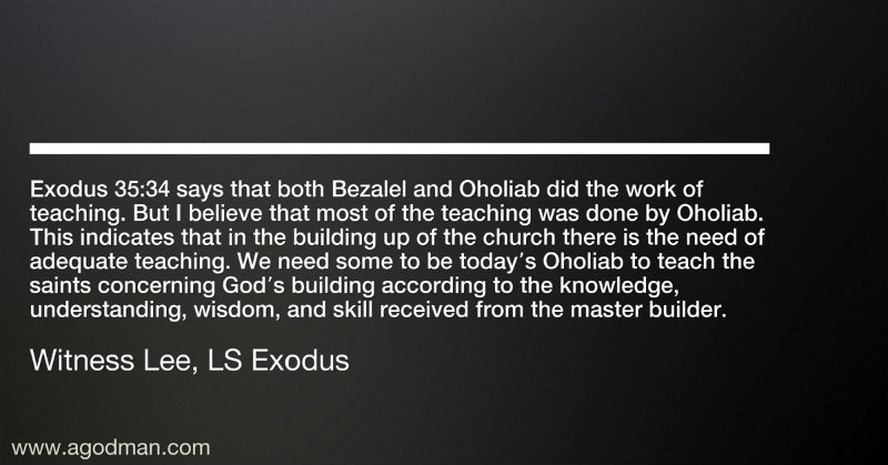 Exodus 35:34 says that both Bezalel and Oholiab did the work of teaching. But I believe that most of the teaching was done by Oholiab. This indicates that in the building up of the church there is the need of adequate teaching. We need some to be today’s Oholiab to teach the saints concerning God’s building according to the knowledge, understanding, wisdom, and skill received from the master builder. Witness Lee, LS Exodus