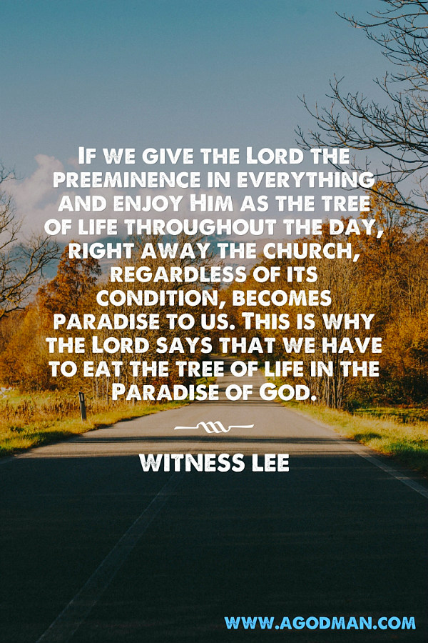 If we give the Lord the preeminence in everything and enjoy Him as the tree of life throughout the day, right away the church, regardless of its condition, becomes paradise to us. This is why the Lord says that we have to eat the tree of life in the Paradise of God. Witness Lee