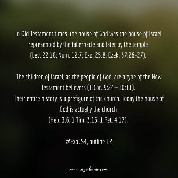 In Old Testament times, the house of God was the house of Israel, represented by the tabernacle and later by the temple (Lev. 22:18; Num. 12:7; Exo. 25:8; Ezek. 37:26-27). The children of Israel, as the people of God, are a type of the New Testament believers (1 Cor. 9:24—10:11). Their entire history is a prefigure of the church. Today the house of God is actually the church (Heb. 3:6; 1 Tim. 3:15; 1 Pet. 4:17). #ExoCS4, outline 12