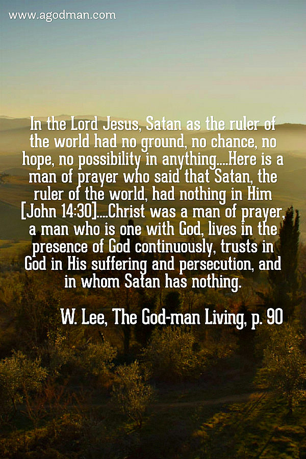 In the Lord Jesus, Satan as the ruler of the world had no ground, no chance, no hope, no possibility in anything....Here is a man of prayer who said that Satan, the ruler of the world, had nothing in Him [John 14:30]....Christ was a man of prayer, a man who is one with God, lives in the presence of God continuously, trusts in God in His suffering and persecution, and in whom Satan has nothing. W. Lee, The God-man Living, p. 90